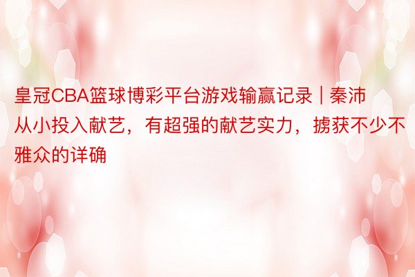 皇冠CBA篮球博彩平台游戏输赢记录 | 秦沛从小投入献艺，有超强的献艺实力，掳获不少不雅众的详确