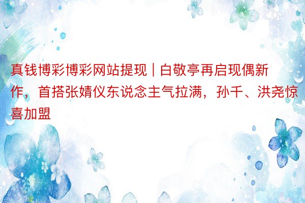 真钱博彩博彩网站提现 | 白敬亭再启现偶新作，首搭张婧仪东说念主气拉满，孙千、洪尧惊喜加盟