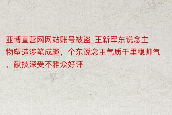 亚博直营网网站账号被盗_王新军东说念主物塑造涉笔成趣，个东说念主气质千里稳帅气，献技深受不雅众好评