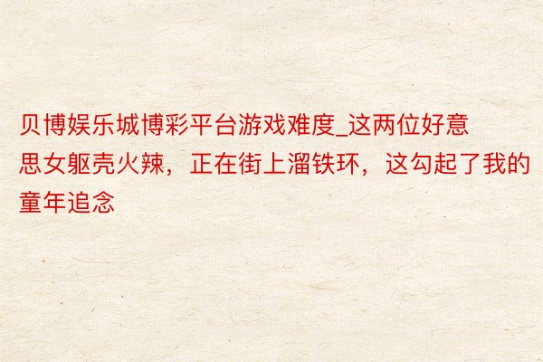 贝博娱乐城博彩平台游戏难度_这两位好意思女躯壳火辣，正在街上溜铁环，这勾起了我的童年追念