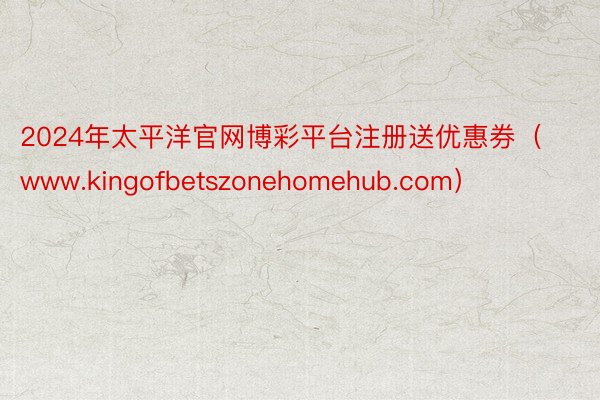 2024年太平洋官网博彩平台注册送优惠券（www.kingofbetszonehomehub.com）