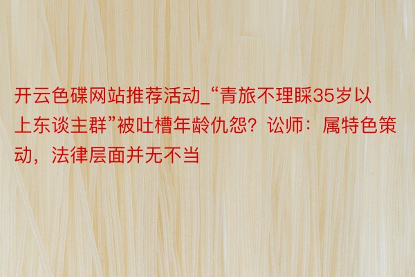 开云色碟网站推荐活动_“青旅不理睬35岁以上东谈主群”被吐槽年龄仇怨？讼师：属特色策动，法律层面并无不当