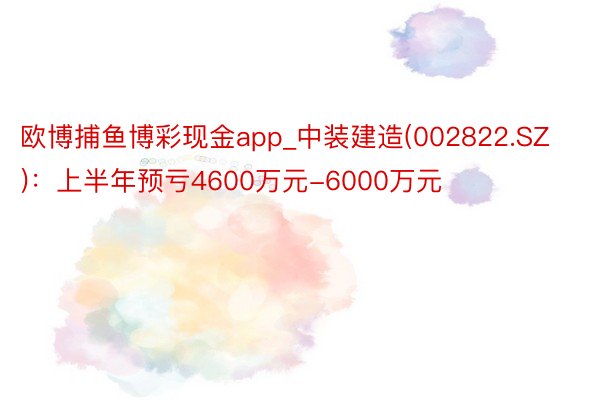 欧博捕鱼博彩现金app_中装建造(002822.SZ)：上半年预亏4600万元-6000万元