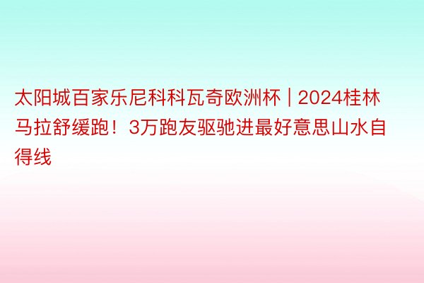 太阳城百家乐尼科科瓦奇欧洲杯 | 2024桂林马拉舒缓跑！3万跑友驱驰进最好意思山水自得线