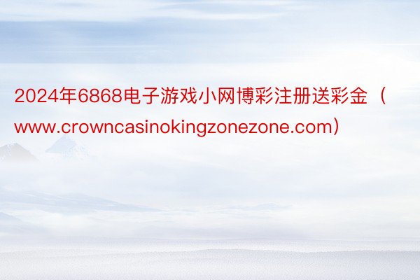 2024年6868电子游戏小网博彩注册送彩金（www.crowncasinokingzonezone.com）