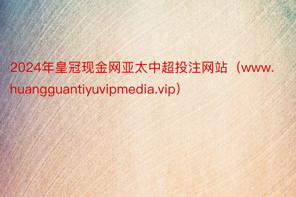 2024年皇冠现金网亚太中超投注网站（www.huangguantiyuvipmedia.vip）