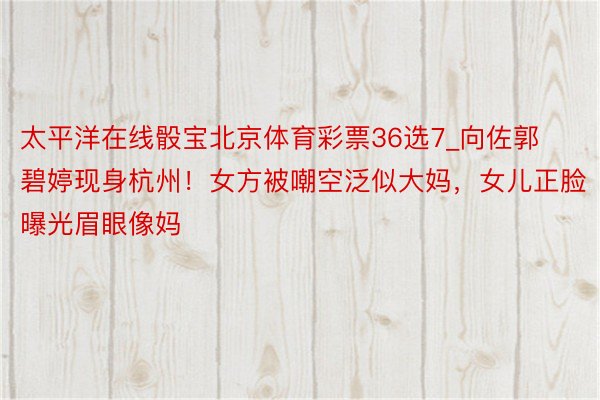 太平洋在线骰宝北京体育彩票36选7_向佐郭碧婷现身杭州！女方被嘲空泛似大妈，女儿正脸曝光眉眼像妈