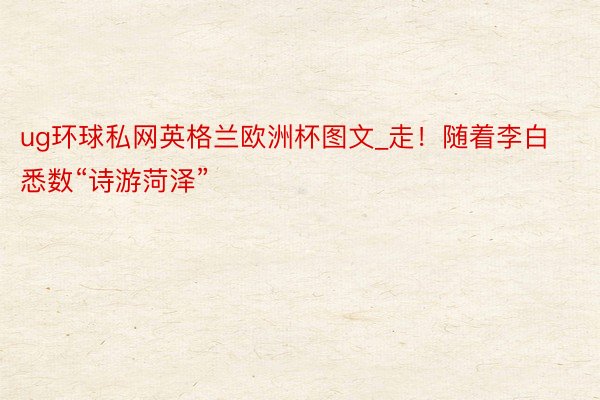 ug环球私网英格兰欧洲杯图文_走!随着李白悉数“诗游菏泽”