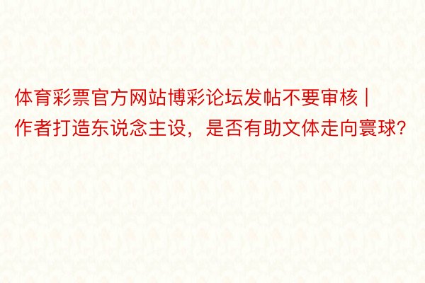 体育彩票官方网站博彩论坛发帖不要审核 | 作者打造东说念主设，是否有助文体走向寰球？