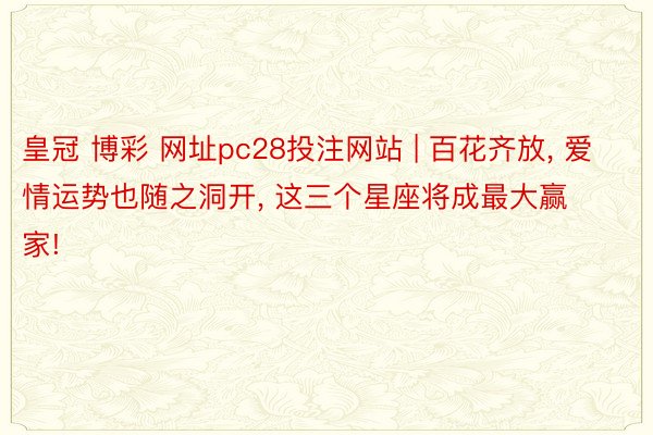 皇冠 博彩 网址pc28投注网站 | 百花齐放, 爱情运势也随之洞开, 这三个星座将成最大赢家!