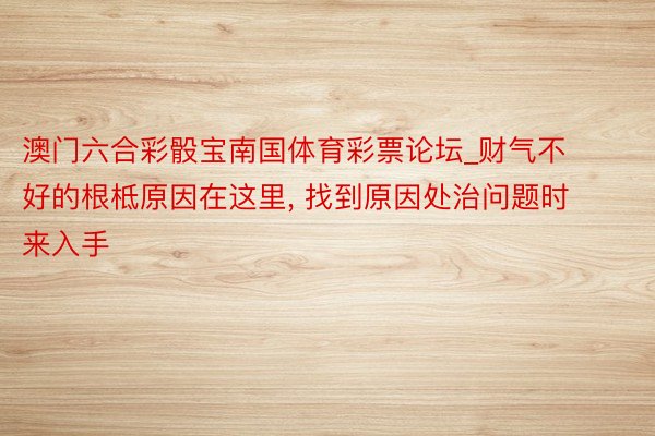 澳门六合彩骰宝南国体育彩票论坛_财气不好的根柢原因在这里, 找到原因处治问题时来入手