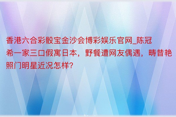 香港六合彩骰宝金沙会博彩娱乐官网_陈冠希一家三口假寓日本，野餐遭网友偶遇，畴昔艳照门明星近况怎样？