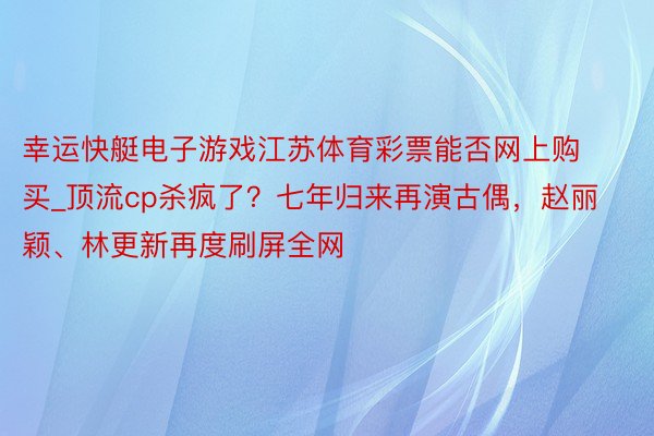 幸运快艇电子游戏江苏体育彩票能否网上购买_顶流cp杀疯了？七年归来再演古偶，赵丽颖、林更新再度刷屏全网