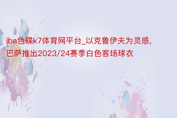 iba色碟k7体育网平台_以克鲁伊夫为灵感, 巴萨推出2023/24赛季白色客场球衣