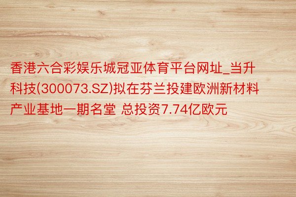 香港六合彩娱乐城冠亚体育平台网址_当升科技(300073.SZ)拟在芬兰投建欧洲新材料产业基地一期名堂 总投资7.74亿欧元
