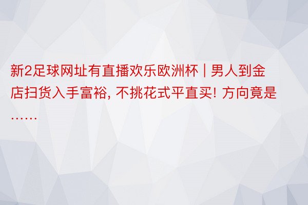 新2足球网址有直播欢乐欧洲杯 | 男人到金店扫货入手富裕, 不挑花式平直买! 方向竟是……
