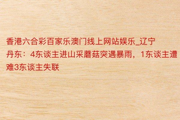 香港六合彩百家乐澳门线上网站娱乐_辽宁丹东：4东谈主进山采蘑菇突遇暴雨，1东谈主遭难3东谈主失联