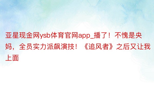 亚星现金网ysb体育官网app_播了！不愧是央妈，全员实力派飙演技！《追风者》之后又让我上面