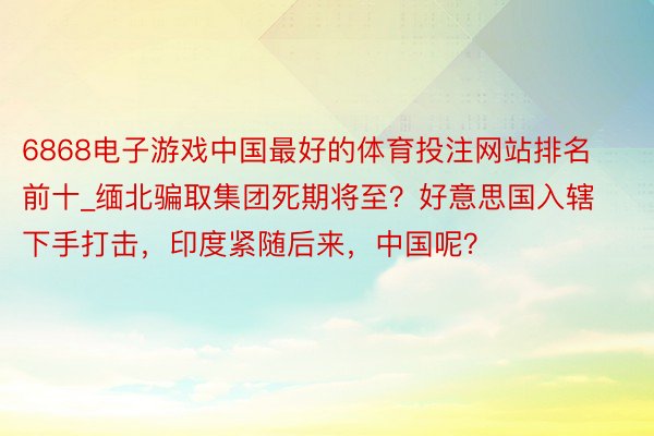 6868电子游戏中国最好的体育投注网站排名前十_缅北骗取集团死期将至？好意思国入辖下手打击，印度紧随后来，中国呢？
