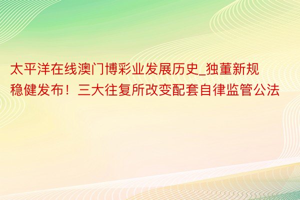 太平洋在线澳门博彩业发展历史_独董新规稳健发布！三大往复所改变配套自律监管公法