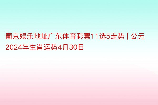 葡京娱乐地址广东体育彩票11选5走势 | 公元2024年生肖运势4月30日