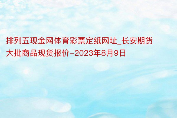 排列五现金网体育彩票定纸网址_长安期货大批商品现货报价-2023年8月9日