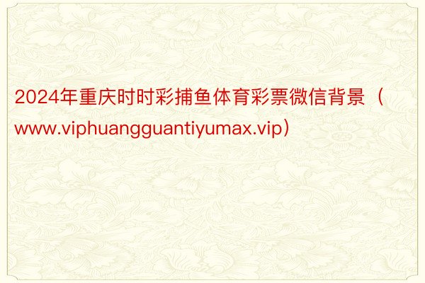 2024年重庆时时彩捕鱼体育彩票微信背景（www.viphuangguantiyumax.vip）