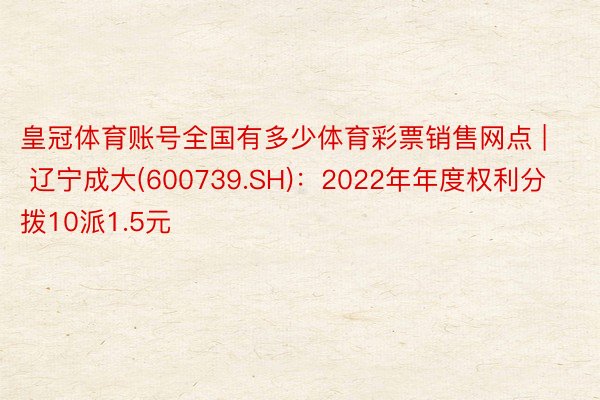 皇冠体育账号全国有多少体育彩票销售网点 | 辽宁成大(600739.SH)：2022年年度权利分拨10派1.5元