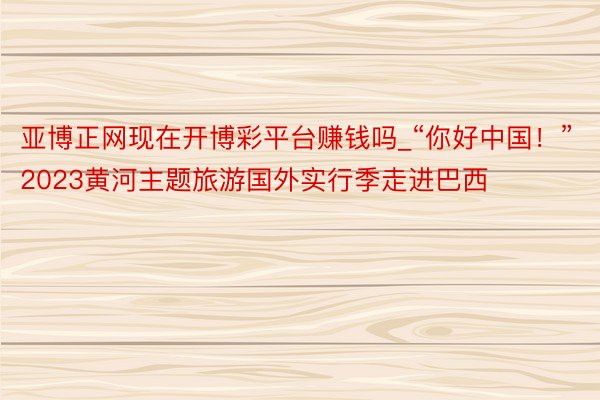 亚博正网现在开博彩平台赚钱吗_“你好中国！”2023黄河主题旅游国外实行季走进巴西