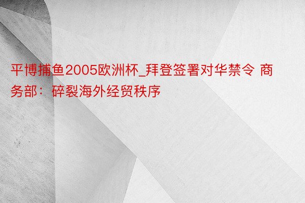 平博捕鱼2005欧洲杯_拜登签署对华禁令 商务部：碎裂海外经贸秩序