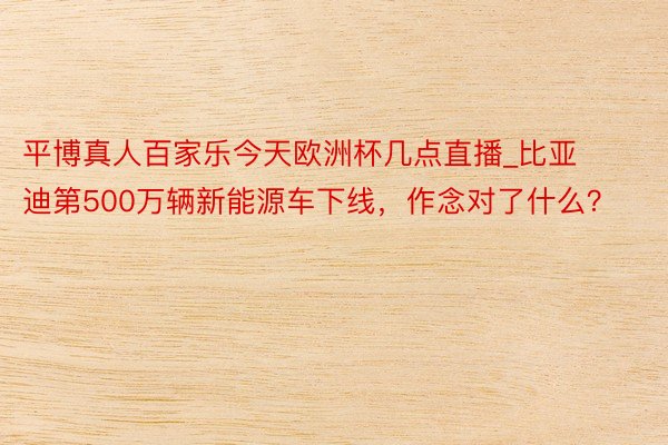 平博真人百家乐今天欧洲杯几点直播_比亚迪第500万辆新能源车下线，作念对了什么？