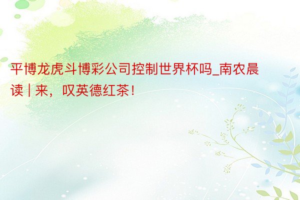 平博龙虎斗博彩公司控制世界杯吗_南农晨读 | 来，叹英德红茶！