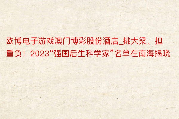 欧博电子游戏澳门博彩股份酒店_挑大梁、担重负！2023“强国后生科学家”名单在南海揭晓