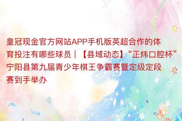 皇冠现金官方网站APP手机版英超合作的体育投注有哪些球员 | 【县域动态】“正炜口腔杯”宁阳县第九届青少年棋王争霸赛暨定级定段赛到手举办