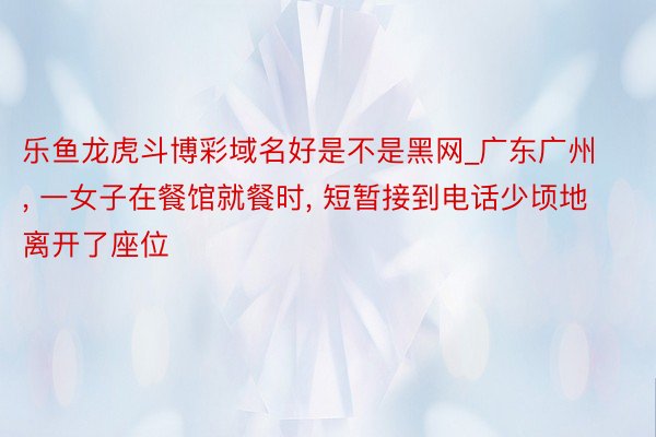 乐鱼龙虎斗博彩域名好是不是黑网_广东广州, 一女子在餐馆就餐时, 短暂接到电话少顷地离开了座位