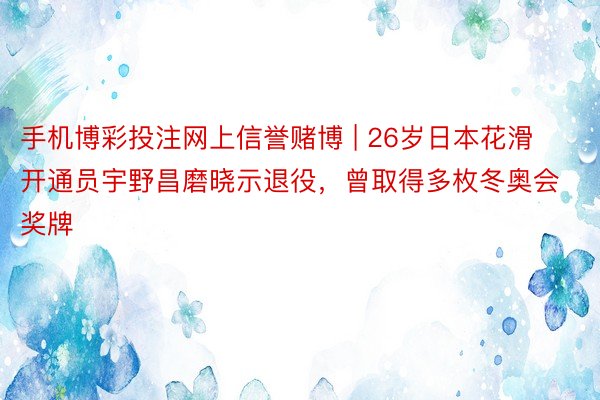 手机博彩投注网上信誉赌博 | 26岁日本花滑开通员宇野昌磨晓示退役，曾取得多枚冬奥会奖牌