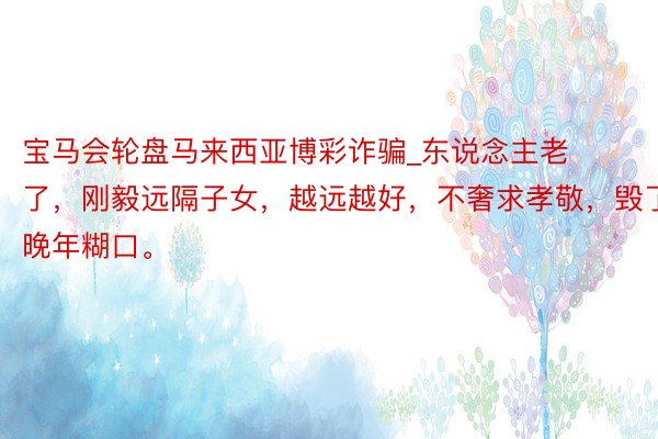 宝马会轮盘马来西亚博彩诈骗_东说念主老了，刚毅远隔子女，越远越好，不奢求孝敬，毁了晚年糊口。