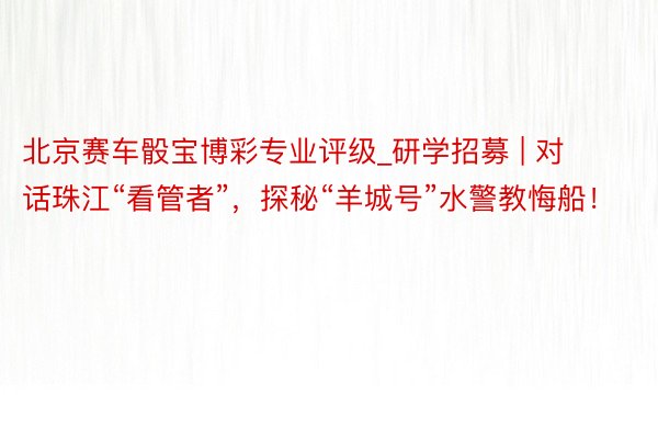 北京赛车骰宝博彩专业评级_研学招募 | 对话珠江“看管者”，探秘“羊城号”水警教悔船！