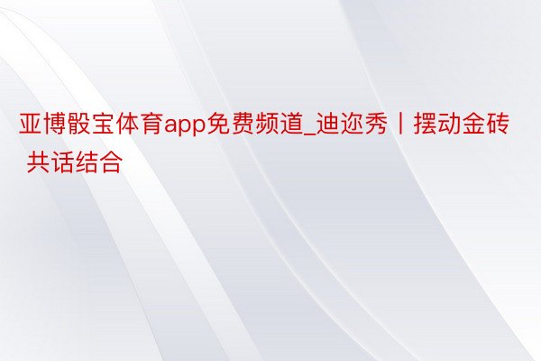 亚博骰宝体育app免费频道_迪迩秀丨摆动金砖 共话结合