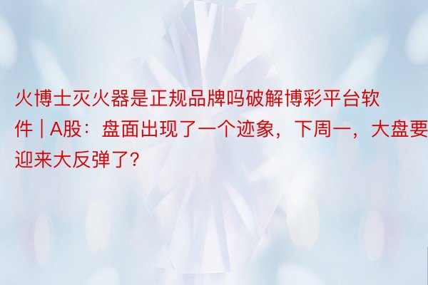 火博士灭火器是正规品牌吗破解博彩平台软件 | A股：盘面出现了一个迹象，下周一，大盘要迎来大反弹了？