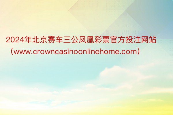 2024年北京赛车三公凤凰彩票官方投注网站（www.crowncasinoonlinehome.com）