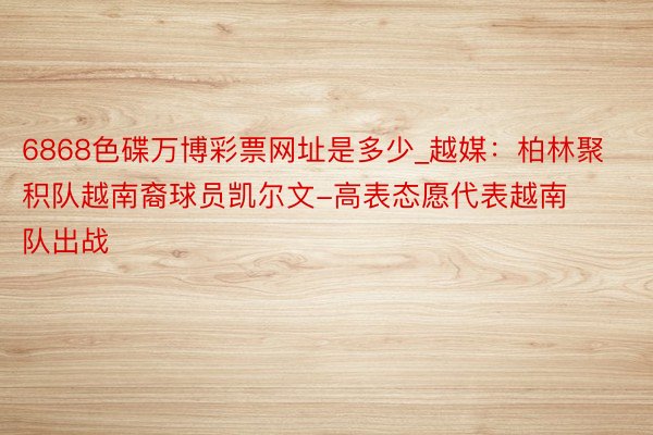 6868色碟万博彩票网址是多少_越媒：柏林聚积队越南裔球员凯尔文-高表态愿代表越南队出战