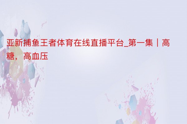 亚新捕鱼王者体育在线直播平台_第一集｜高糖，高血压