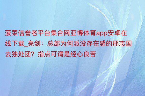 菠菜信誉老平台集合网亚慱体育app安卓在线下载_亮剑：总部为何派没存在感的邢志国去独处团？指点可谓是经心良苦