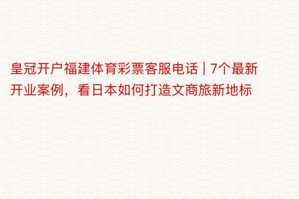 皇冠开户福建体育彩票客服电话 | 7个最新开业案例，看日本如何打造文商旅新地标