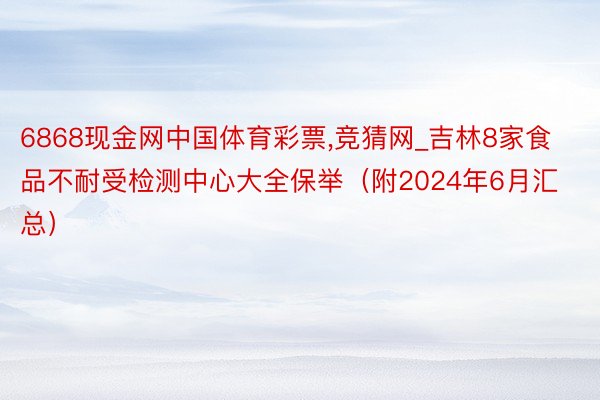 6868现金网中国体育彩票,竞猜网_吉林8家食品不耐受检测中心大全保举（附2024年6月汇总）