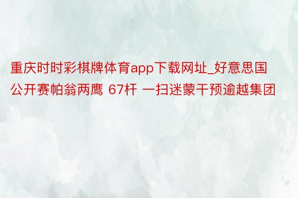 重庆时时彩棋牌体育app下载网址_好意思国公开赛帕翁两鹰 67杆 一扫迷蒙干预逾越集团