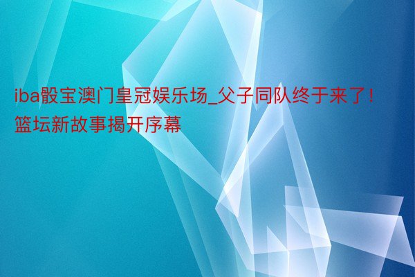 iba骰宝澳门皇冠娱乐场_父子同队终于来了！篮坛新故事揭开序幕