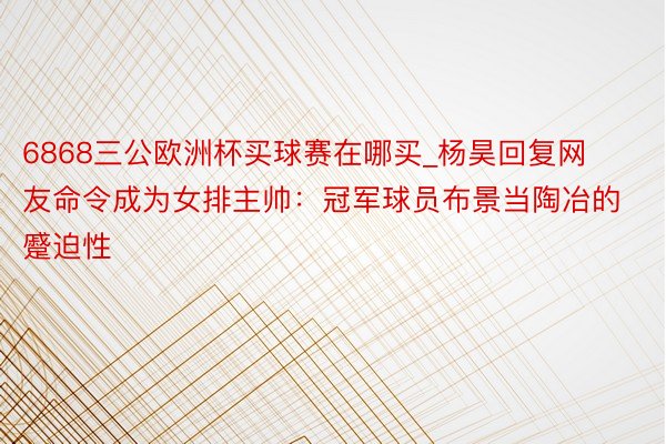 6868三公欧洲杯买球赛在哪买_杨昊回复网友命令成为女排主帅：冠军球员布景当陶冶的蹙迫性
