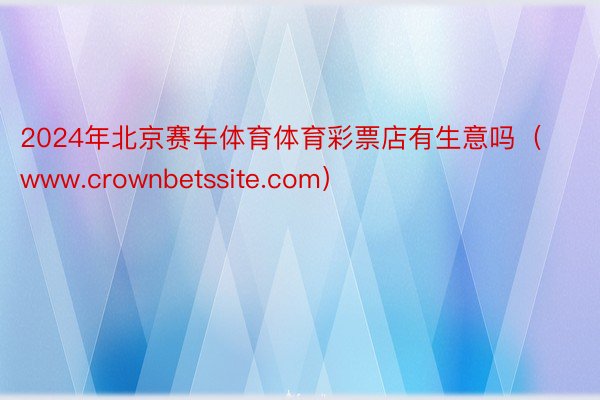 2024年北京赛车体育体育彩票店有生意吗（www.crownbetssite.com）